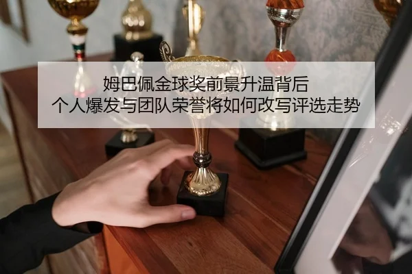 姆巴佩金球奖前景升温背后 个人爆发与团队荣誉将如何改写评选走势